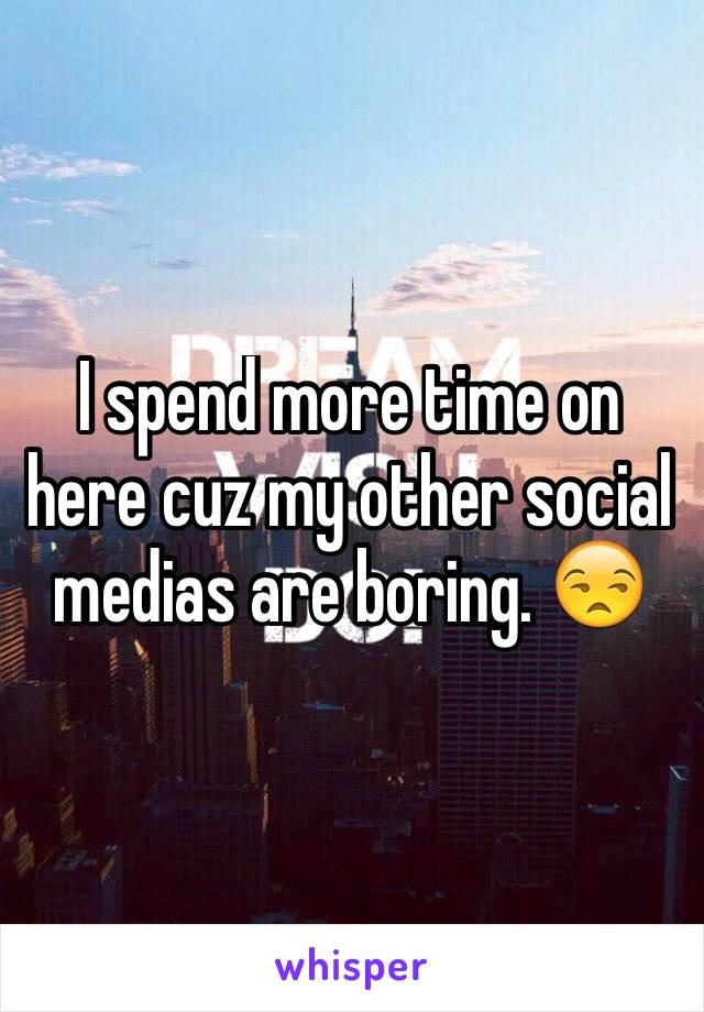 I spend more time on here cuz my other social medias are boring. 😒