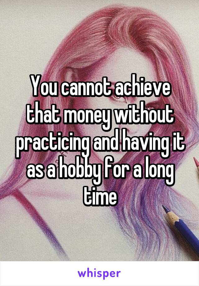 You cannot achieve that money without practicing and having it as a hobby for a long time