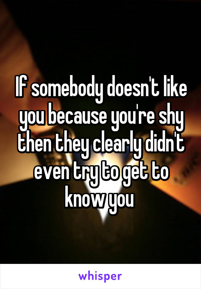 If somebody doesn't like you because you're shy then they clearly didn't even try to get to know you 