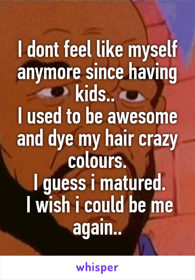 I dont feel like myself anymore since having kids.. 
I used to be awesome and dye my hair crazy colours.
 I guess i matured.
 I wish i could be me again..