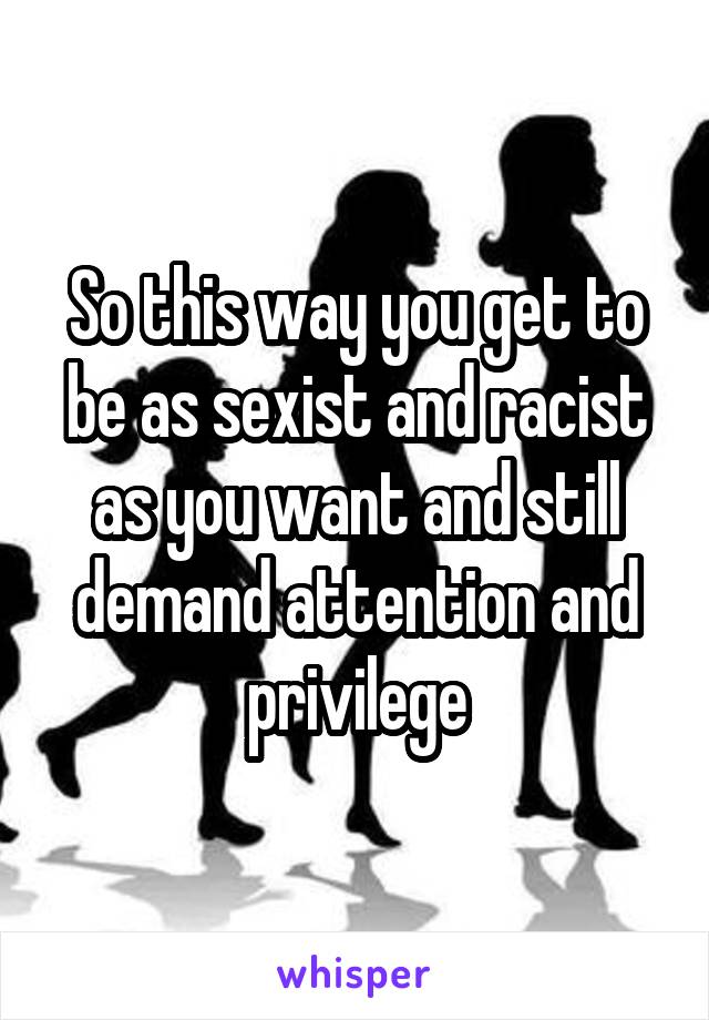 So this way you get to be as sexist and racist as you want and still demand attention and privilege