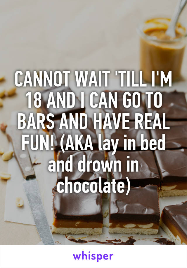 CANNOT WAIT 'TILL I'M 18 AND I CAN GO TO BARS AND HAVE REAL FUN! (AKA lay in bed and drown in chocolate)