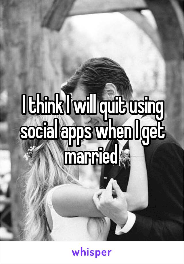 I think I will quit using social apps when I get married 