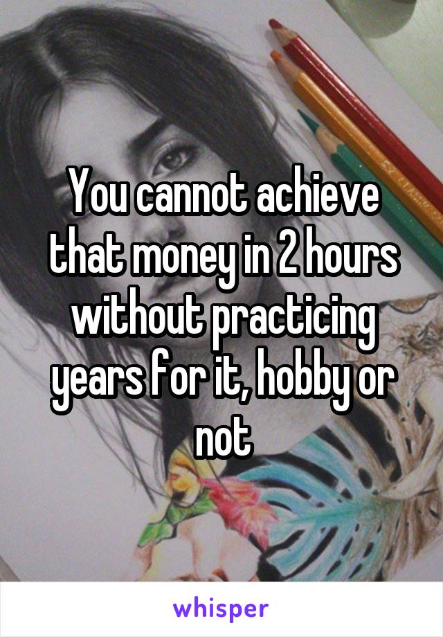 You cannot achieve that money in 2 hours without practicing years for it, hobby or not