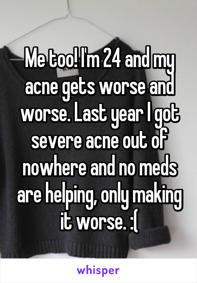 Me too! I'm 24 and my acne gets worse and worse. Last year I got severe acne out of nowhere and no meds are helping, only making it worse. :(