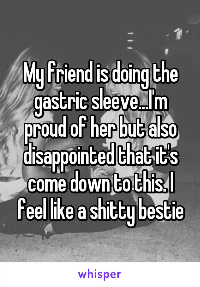 My friend is doing the gastric sleeve...I'm proud of her but also disappointed that it's come down to this. I feel like a shitty bestie