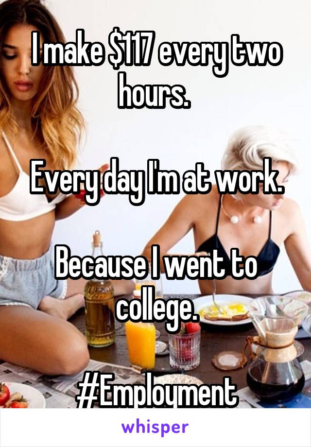 I make $117 every two hours. 

Every day I'm at work.

Because I went to college.

#Employment