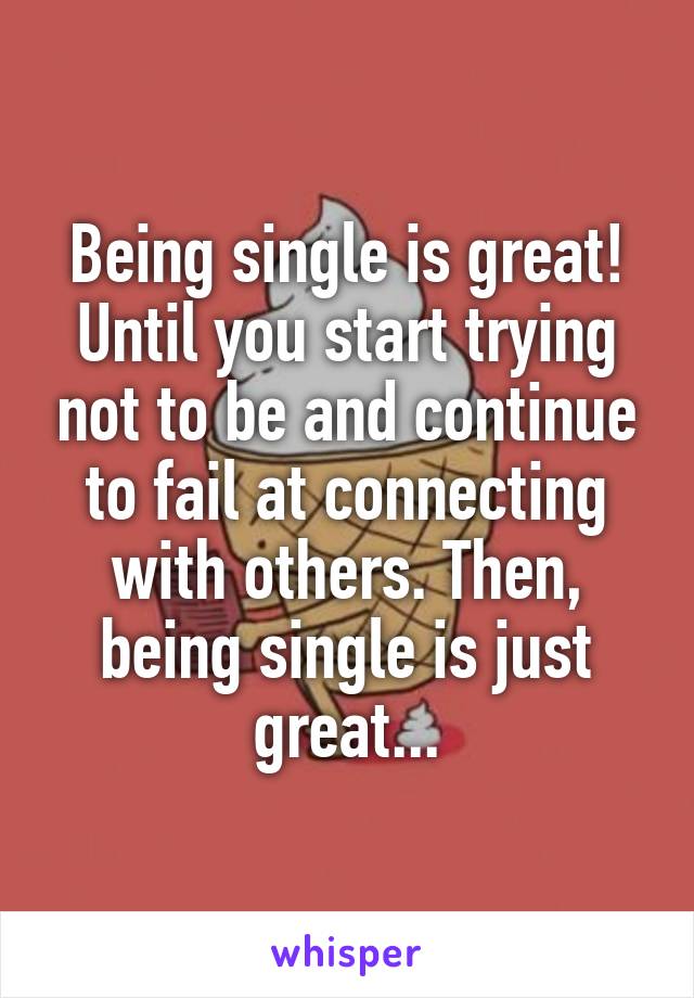 Being single is great! Until you start trying not to be and continue to fail at connecting with others. Then, being single is just great...