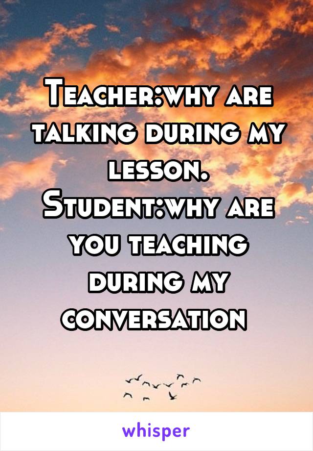 Teacher:why are talking during my lesson. Student:why are you teaching during my conversation 
