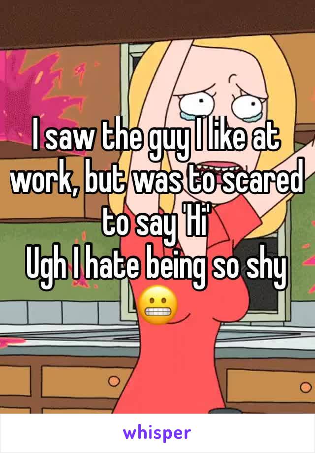 I saw the guy I like at work, but was to scared to say 'Hi'
Ugh I hate being so shy 
😬