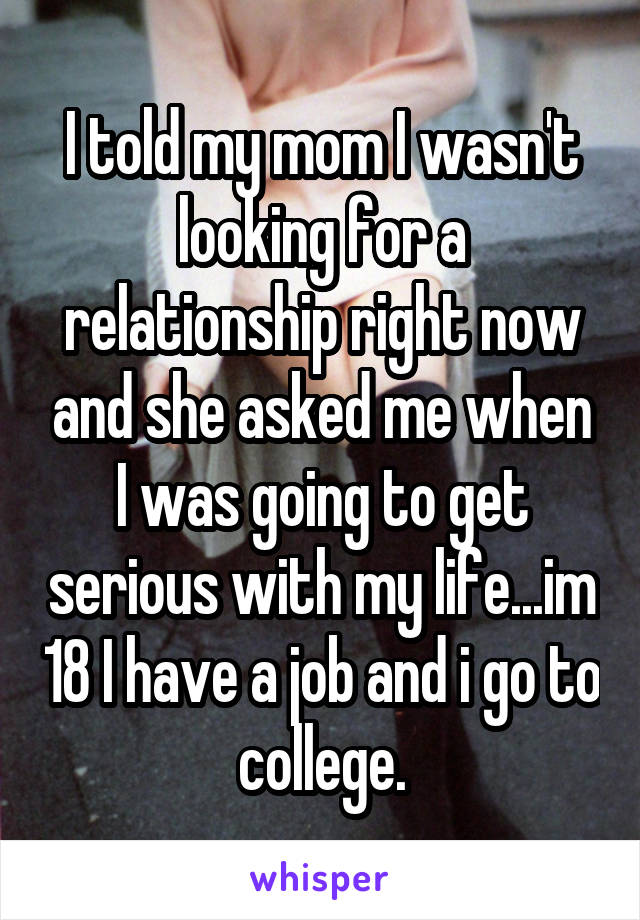 I told my mom I wasn't looking for a relationship right now and she asked me when I was going to get serious with my life...im 18 I have a job and i go to college.