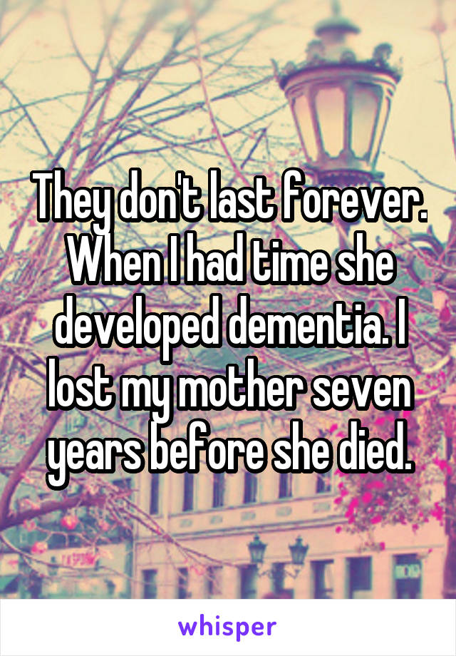 They don't last forever. When I had time she developed dementia. I lost my mother seven years before she died.