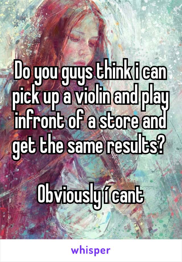 Do you guys think i can pick up a violin and play infront of a store and get the same results? 

Obviously í cant