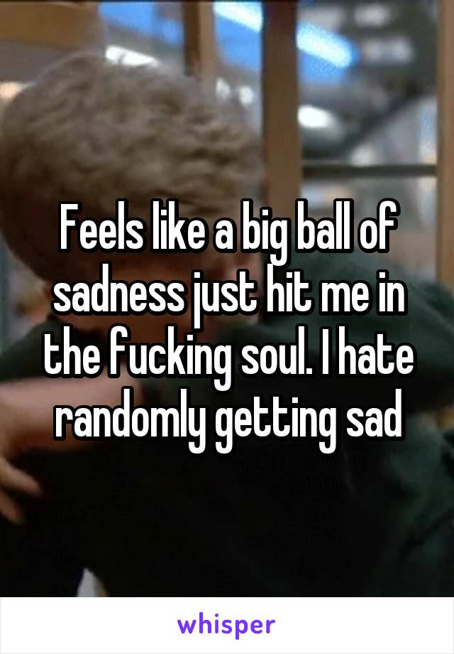 Feels like a big ball of sadness just hit me in the fucking soul. I hate randomly getting sad