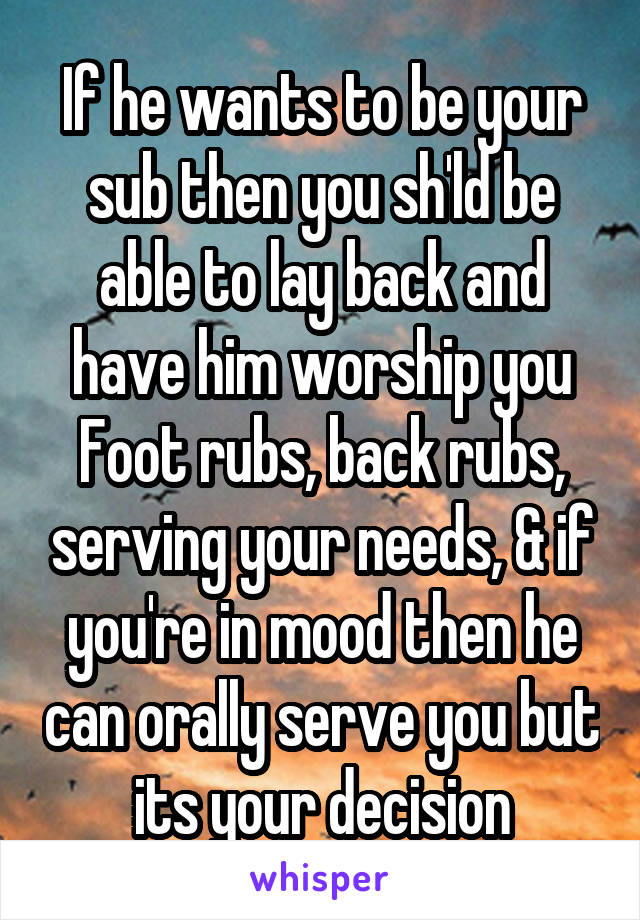 If he wants to be your sub then you sh'ld be able to lay back and have him worship you Foot rubs, back rubs, serving your needs, & if you're in mood then he can orally serve you but its your decision