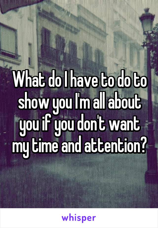 What do I have to do to show you I'm all about you if you don't want my time and attention?