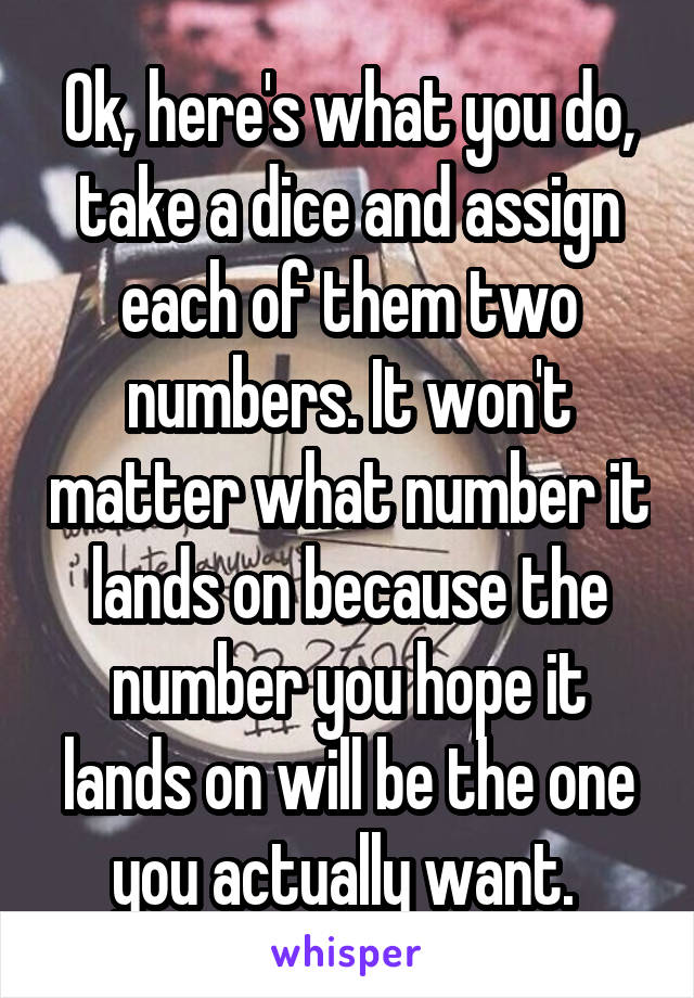 Ok, here's what you do, take a dice and assign each of them two numbers. It won't matter what number it lands on because the number you hope it lands on will be the one you actually want. 