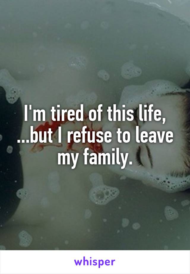 I'm tired of this life,
...but I refuse to leave my family.