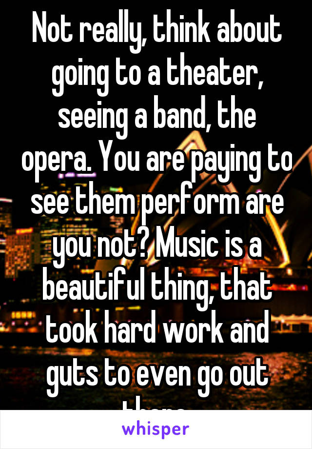 Not really, think about going to a theater, seeing a band, the opera. You are paying to see them perform are you not? Music is a beautiful thing, that took hard work and guts to even go out there.