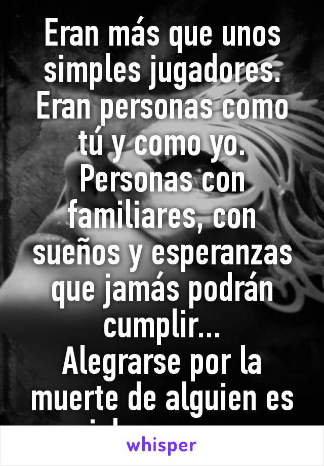 Eran más que unos simples jugadores. Eran personas como tú y como yo. Personas con familiares, con sueños y esperanzas que jamás podrán cumplir...
Alegrarse por la muerte de alguien es inhumano...