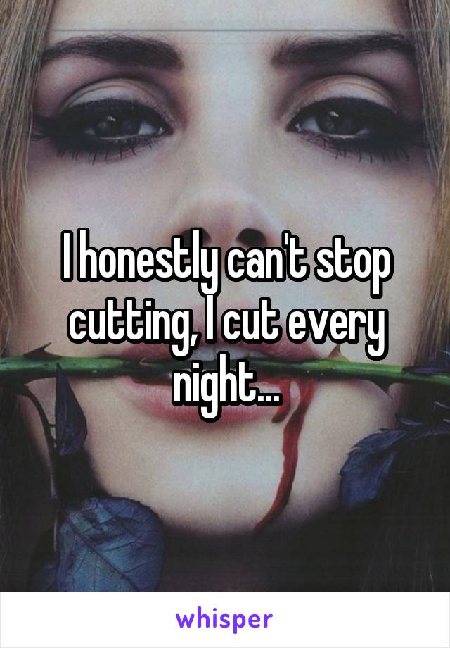 I honestly can't stop cutting, I cut every night...