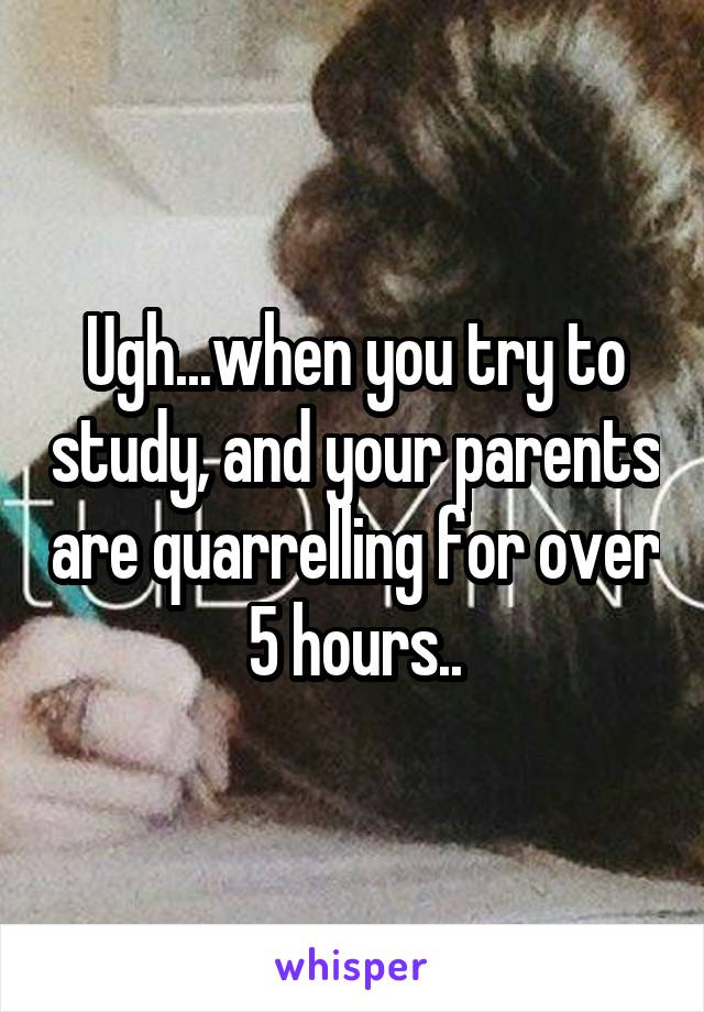 Ugh...when you try to study, and your parents are quarrelling for over 5 hours..