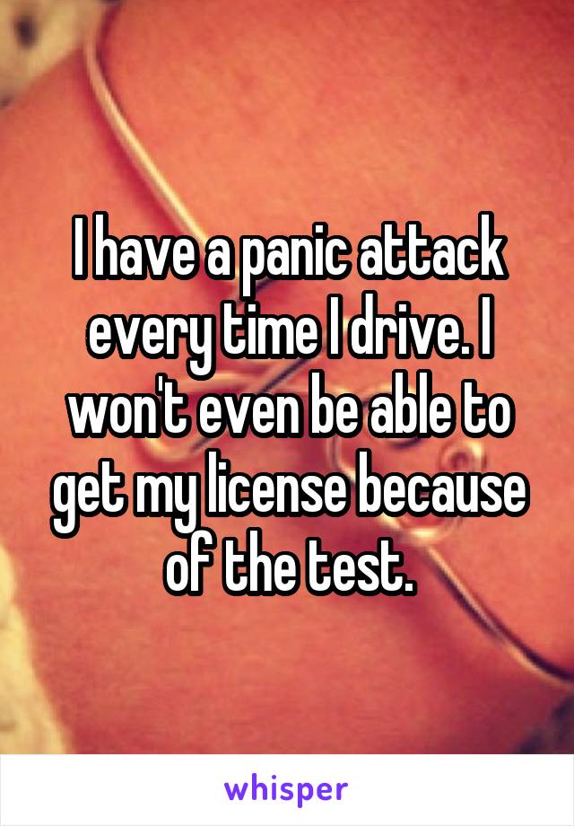 I have a panic attack every time I drive. I won't even be able to get my license because of the test.