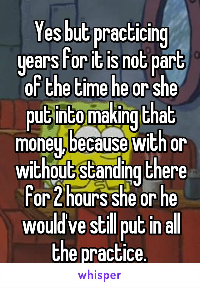 Yes but practicing years for it is not part of the time he or she put into making that money, because with or without standing there for 2 hours she or he would've still put in all the practice. 