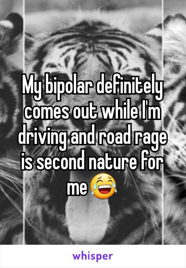 My bipolar definitely comes out while I'm driving and road rage is second nature for me😂