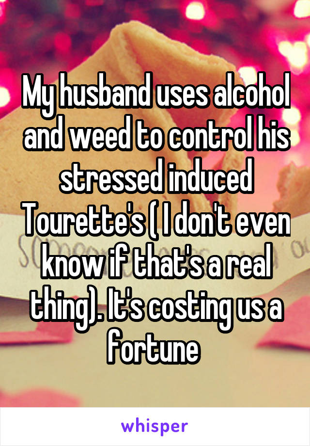 My husband uses alcohol and weed to control his stressed induced Tourette's ( I don't even know if that's a real thing). It's costing us a fortune 