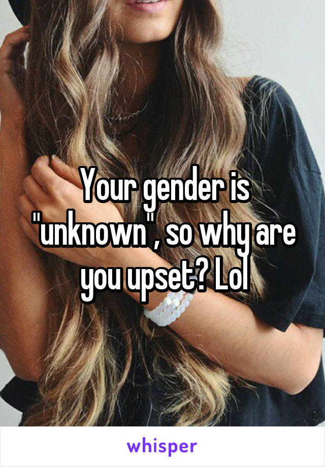 Your gender is "unknown", so why are you upset? Lol