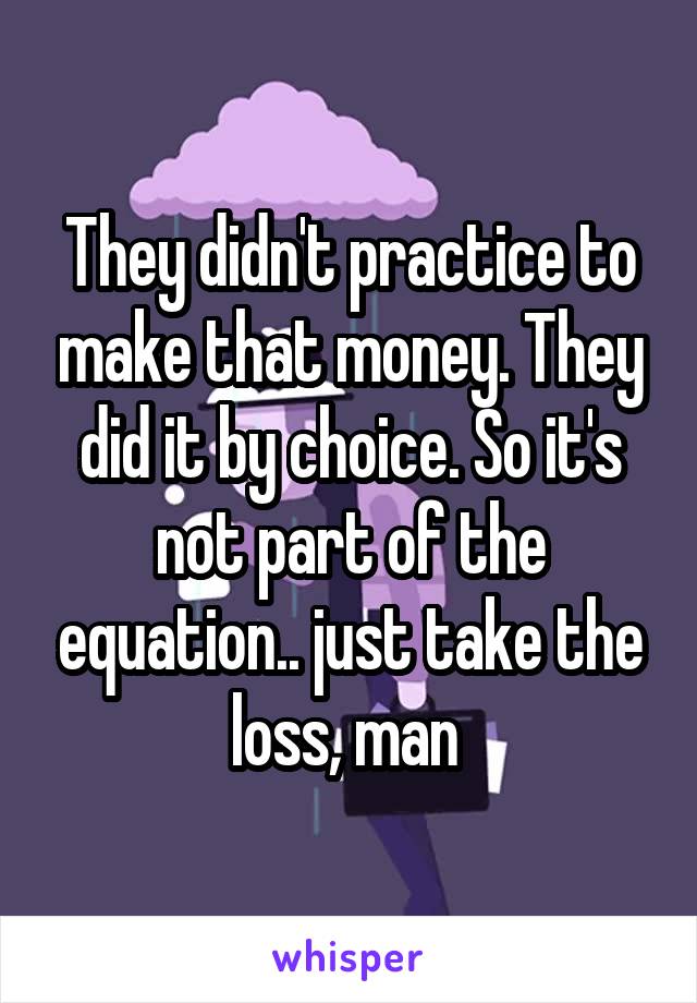 They didn't practice to make that money. They did it by choice. So it's not part of the equation.. just take the loss, man 