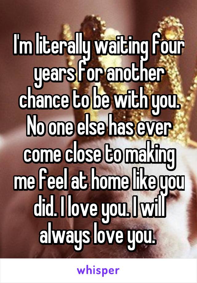 I'm literally waiting four years for another chance to be with you. No one else has ever come close to making me feel at home like you did. I love you. I will always love you. 