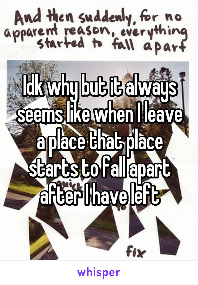 Idk why but it always seems like when I leave a place that place starts to fall apart after I have left