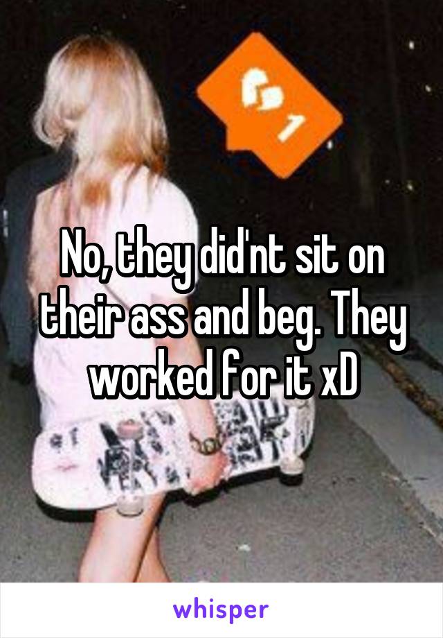 No, they did'nt sit on their ass and beg. They worked for it xD