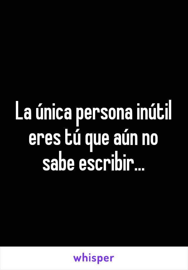 La única persona inútil eres tú que aún no sabe escribir...