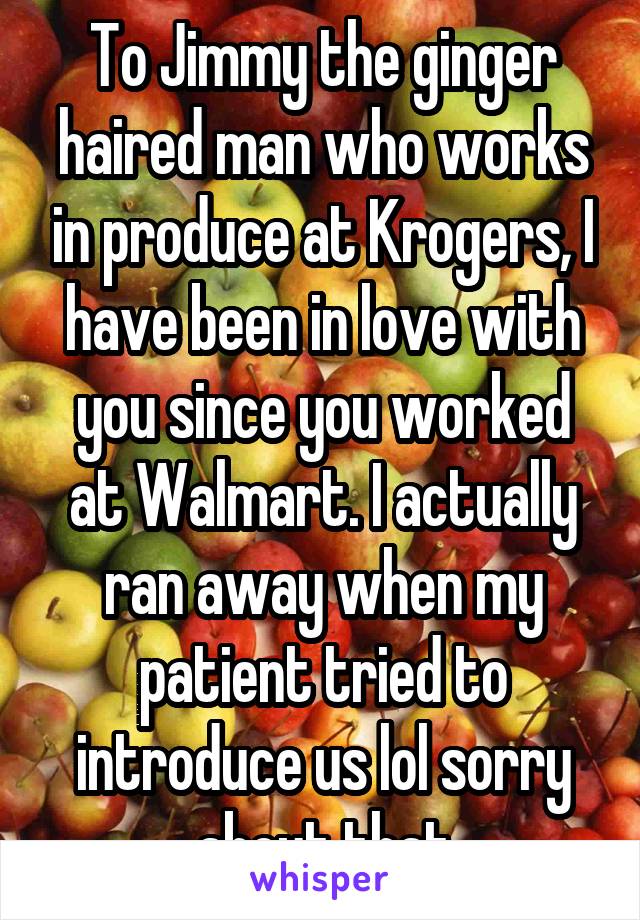 To Jimmy the ginger haired man who works in produce at Krogers, I have been in love with you since you worked at Walmart. I actually ran away when my patient tried to introduce us lol sorry about that