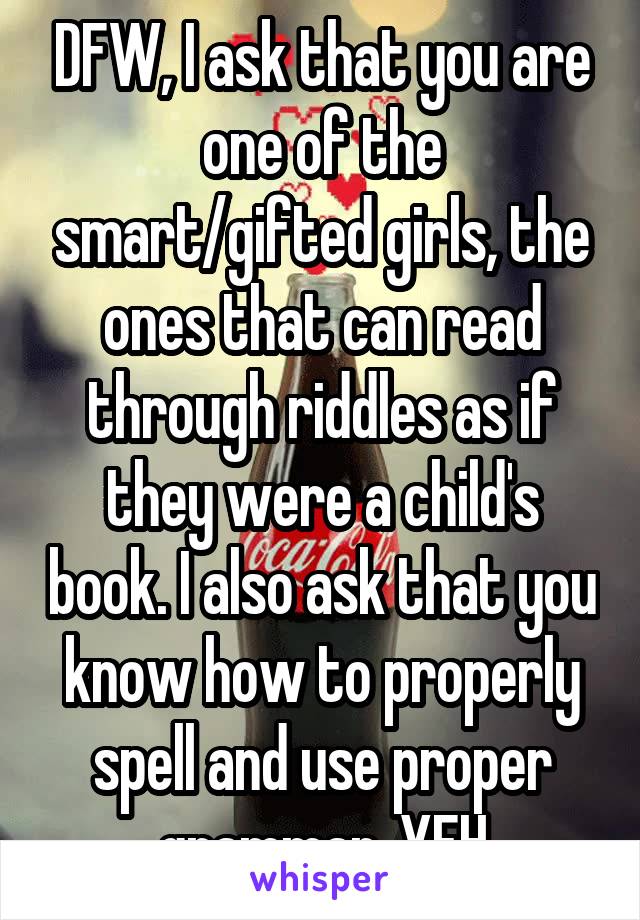 DFW, I ask that you are one of the smart/gifted girls, the ones that can read through riddles as if they were a child's book. I also ask that you know how to properly spell and use proper grammar. YFH