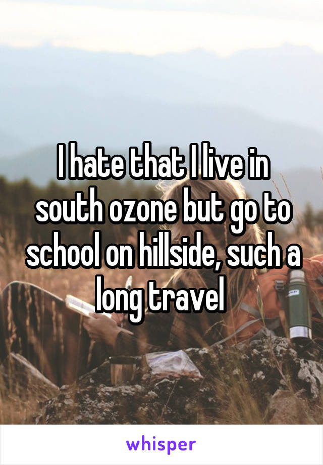 I hate that I live in south ozone but go to school on hillside, such a long travel 