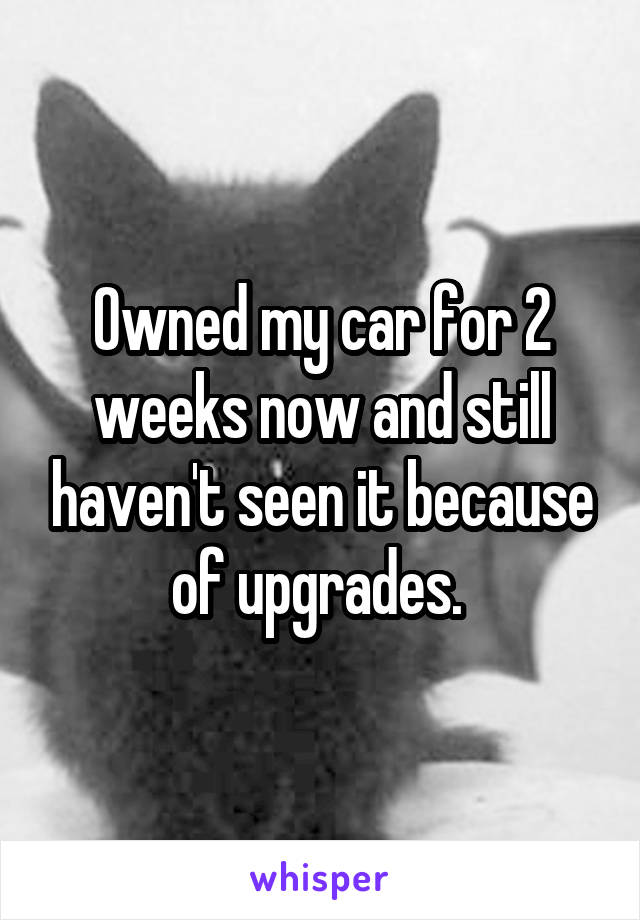 Owned my car for 2 weeks now and still haven't seen it because of upgrades. 