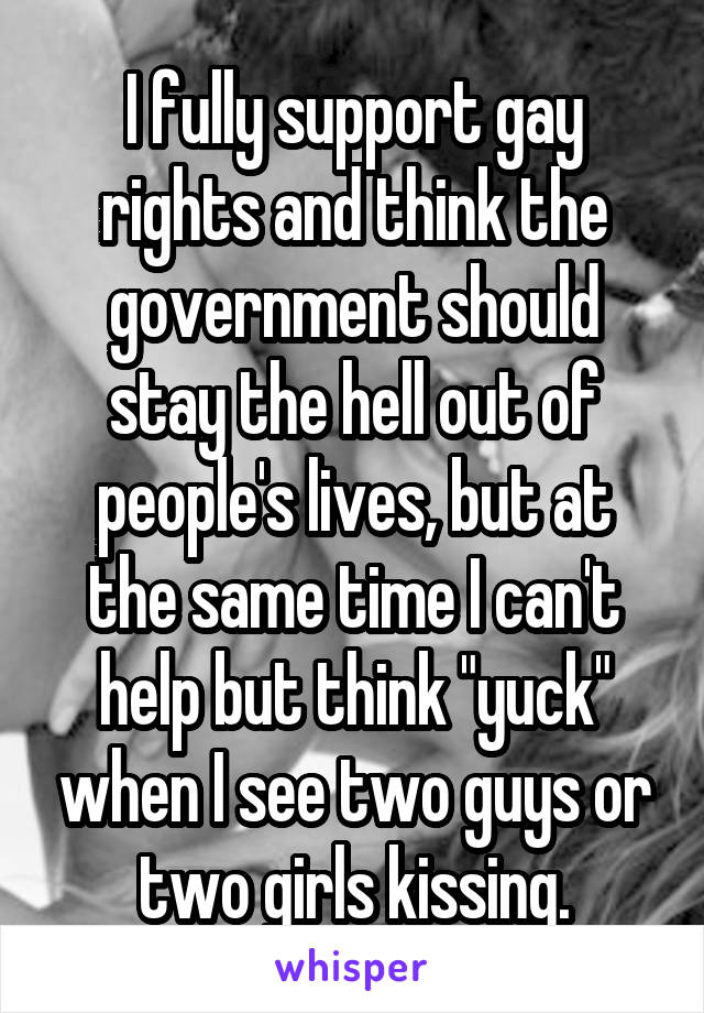 I fully support gay rights and think the government should stay the hell out of people's lives, but at the same time I can't help but think "yuck" when I see two guys or two girls kissing.