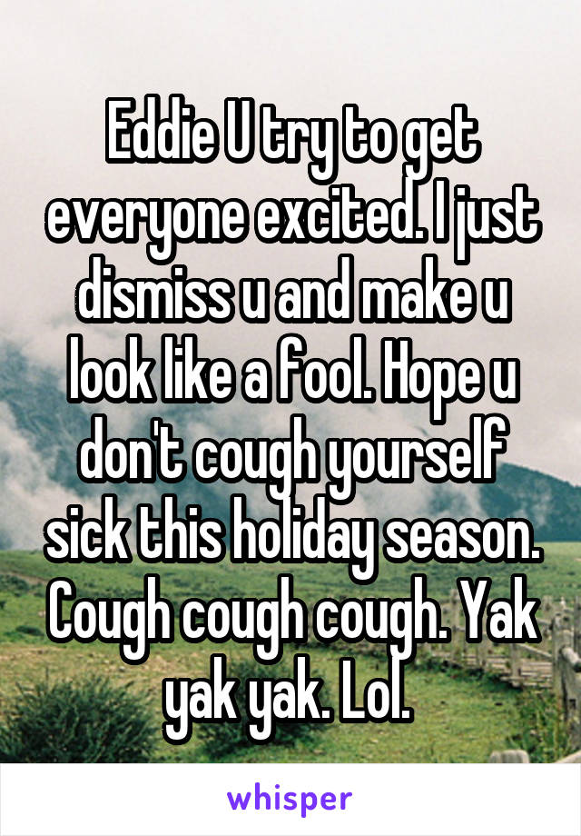 Eddie U try to get everyone excited. I just dismiss u and make u look like a fool. Hope u don't cough yourself sick this holiday season. Cough cough cough. Yak yak yak. Lol. 