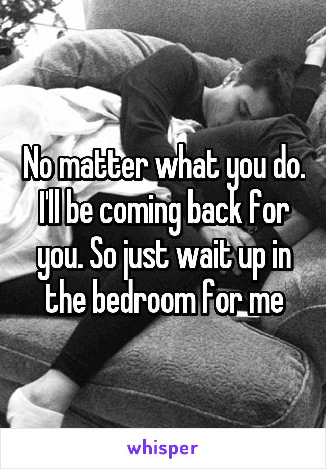 No matter what you do. I'll be coming back for you. So just wait up in the bedroom for me