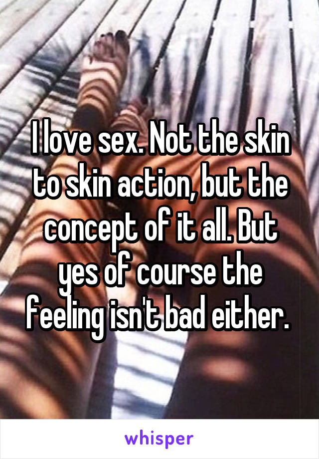 I love sex. Not the skin to skin action, but the concept of it all. But yes of course the feeling isn't bad either. 