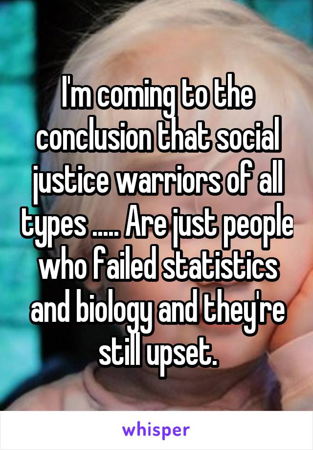 I'm coming to the conclusion that social justice warriors of all types ..... Are just people who failed statistics and biology and they're still upset.