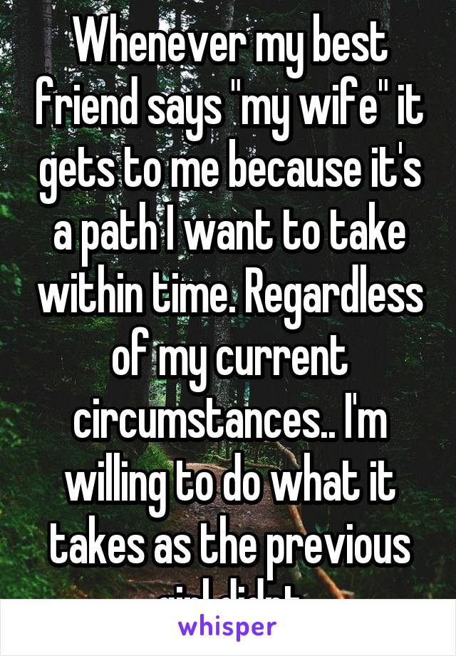 Whenever my best friend says "my wife" it gets to me because it's a path I want to take within time. Regardless of my current circumstances.. I'm willing to do what it takes as the previous girl didnt