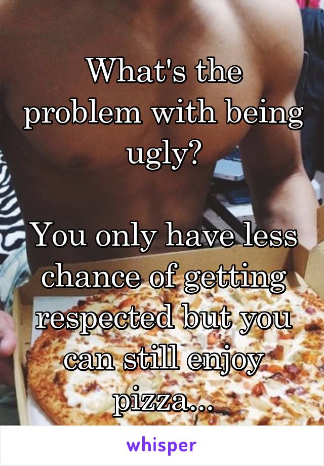 What's the problem with being ugly?

You only have less chance of getting respected but you can still enjoy pizza...