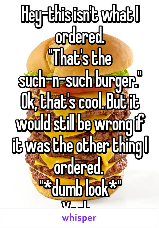 Hey-this isn't what I ordered.
"That's the such-n-such burger."
Ok, that's cool. But it would still be wrong if it was the other thing I ordered. 
"*dumb look*"
Yeah...