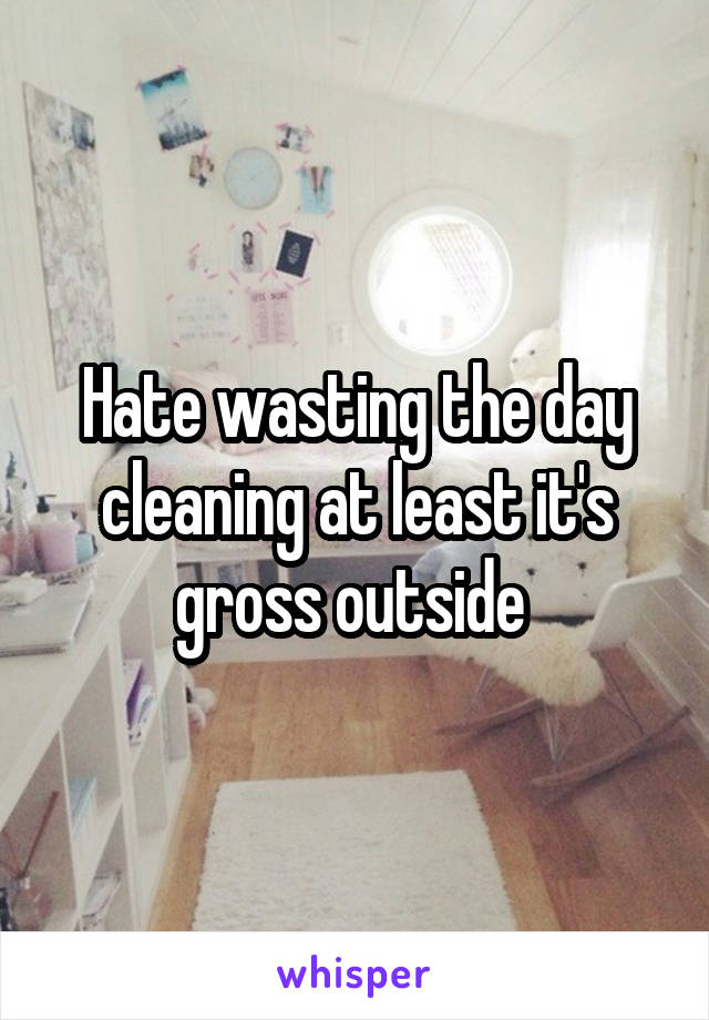 Hate wasting the day cleaning at least it's gross outside 