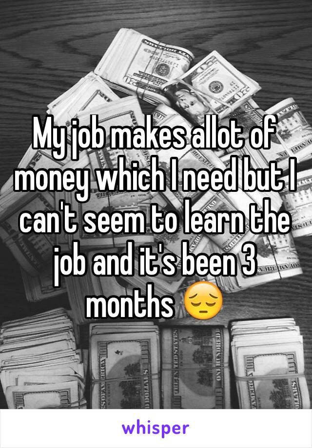 My job makes allot of money which I need but I can't seem to learn the job and it's been 3 months 😔